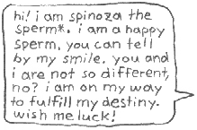 hi! i am spinoza the sperm*.
i am a happy sperm. you can
tell by my smile. you and i
are not so different, no?
i am on my way to fulfill
my destiny. wish me luck!
