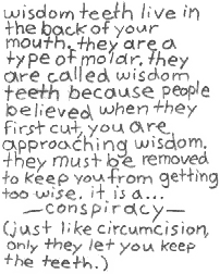 wisdom teeth live in the back of your
mouth. they are a type of molar. they
are called wisdom teeth because people
believed when they first cut, you are
approaching wisdom. they must be
removed to keep you from getting too
wise. it is a...
--- conspiracy ---
(just like circumcision, only they
let you keep the teeth.)